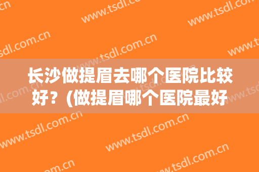 长沙做提眉去哪个医院比较好？(做提眉哪个医院最好)