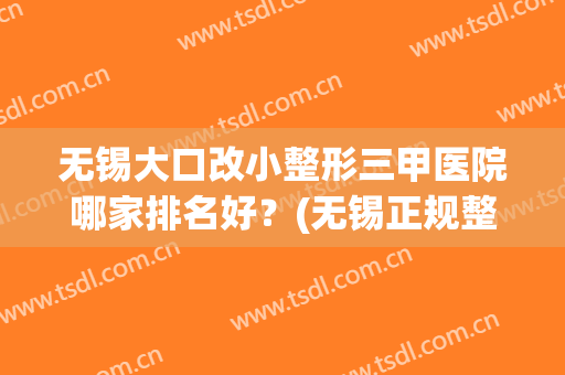 无锡大口改小整形三甲医院哪家排名好？(无锡正规整形医院排行榜)