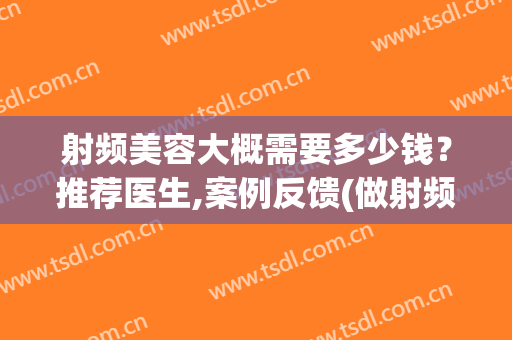 射频美容大概需要多少钱？推荐医生,案例反馈(做射频美容多少钱)