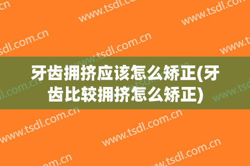 牙齿拥挤应该怎么矫正(牙齿比较拥挤怎么矫正)