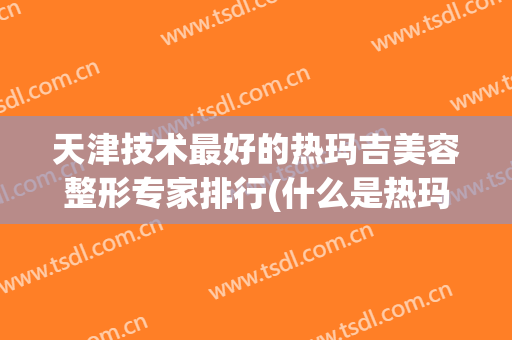 天津技术最好的热玛吉美容整形专家排行(什么是热玛吉美容手术)