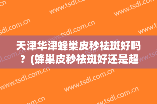 天津华津蜂巢皮秒祛斑好吗？(蜂巢皮秒祛斑好还是超皮秒祛斑好)