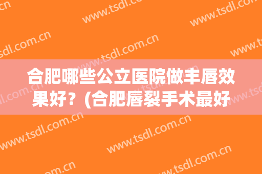 合肥哪些公立医院做丰唇效果好?(合肥唇裂手术最好的医院) 合肥哪些公立医院做丰唇效果好?(合肥唇裂手术最好的医院)