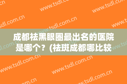 成都祛黑眼圈最出名的医院是哪个？(祛斑成都哪比较好的医院)
