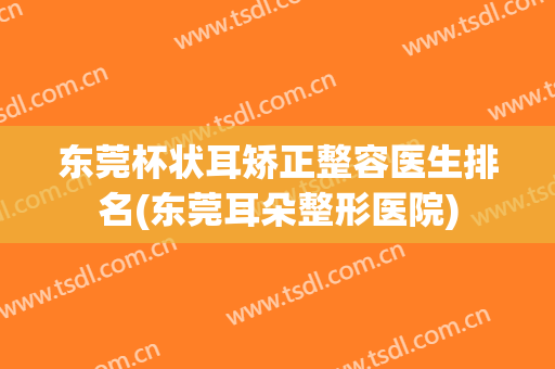 东莞杯状耳矫正整容医生排名(东莞耳朵整形医院)