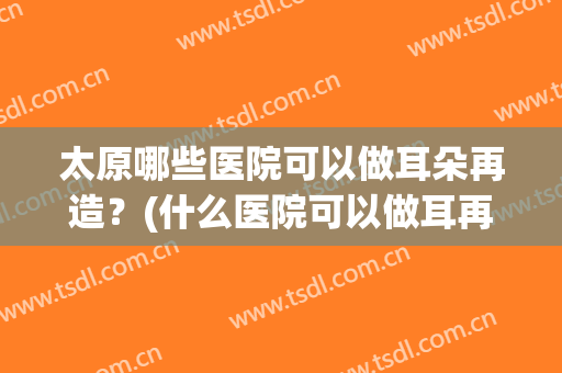 太原哪些医院可以做耳朵再造?(什么医院可以做耳再造) 太原哪些医院可以做耳朵再造?(什么医院可以做耳再造)