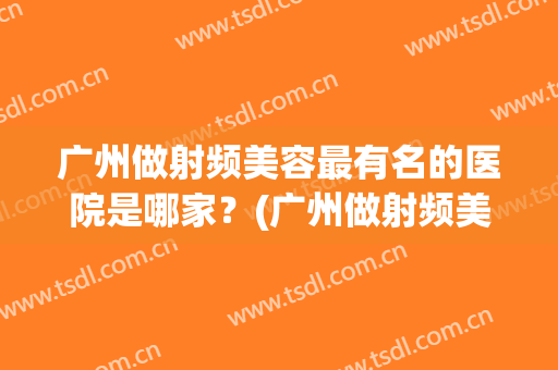 广州做射频美容最有名的医院是哪家？(广州做射频美容最有名的医院是哪家呢)