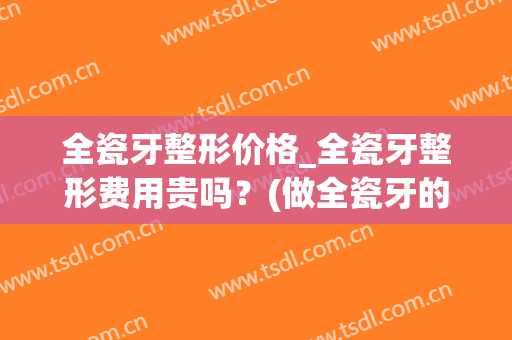 全瓷牙整形价格_全瓷牙整形费用贵吗？(做全瓷牙的价钱认准当代美容优)