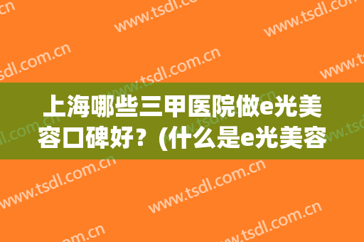 上海哪些三甲医院做e光美容口碑好?(什么是e光美容) 上海哪些三甲医院做e光美容口碑好?(什么是e光美容)