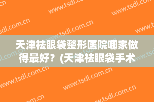 天津祛眼袋整形医院哪家做得最好？(天津祛眼袋手术)