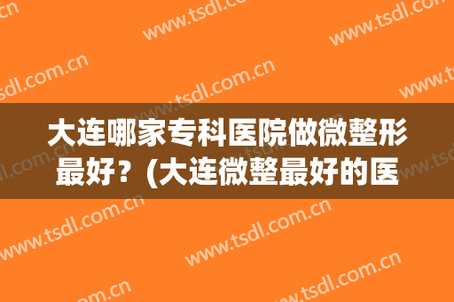 大连哪家专科医院做微整形最好？(大连微整最好的医院)
