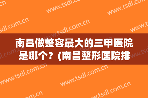 南昌做整容最大的三甲医院是哪个？(南昌整形医院排名前3哪三家)