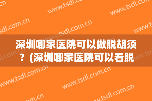 深圳哪家医院可以做脱胡须？(深圳哪家医院可以看脱发)