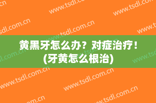 黄黑牙怎么办？对症治疗！(牙黄怎么根治)