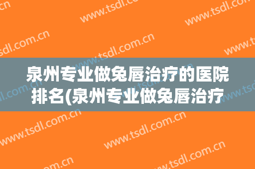 泉州专业做兔唇治疗的医院排名(泉州专业做兔唇治疗的医院排名第一)
