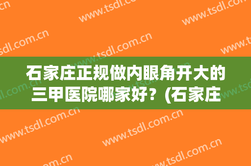 石家庄正规做内眼角开大的三甲医院哪家好？(石家庄美容医院开眼角)