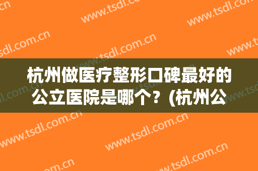 杭州做医疗整形口碑最好的公立医院是哪个？(杭州公立整形医院有哪些比较好)