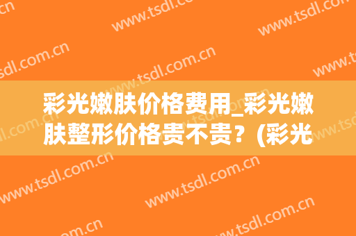 彩光嫩肤价格费用_彩光嫩肤整形价格贵不贵？(彩光嫩肤的价格高吗)