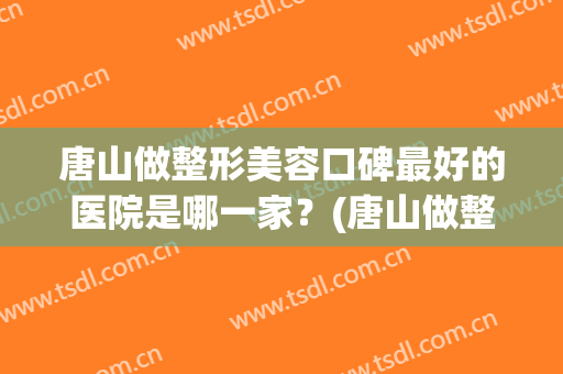 唐山做整形美容口碑最好的医院是哪一家？(唐山做整形美容口碑最好的医院是哪一家呀)