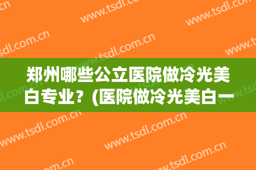 郑州哪些公立医院做冷光美白专业?(医院做冷光美白一次就美白好了吗) 郑州哪些公立医院做冷光美白专业?(医院做冷光美白一次就美白好了吗)