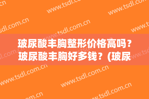 玻尿酸丰胸整形价格高吗？玻尿酸丰胸好多钱？(玻尿酸丰胸需要多少钱)