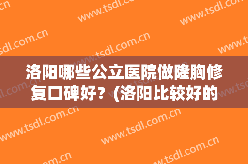 洛阳哪些公立医院做隆胸修复口碑好?(洛阳比较好的整容医院) 洛阳哪些公立医院做隆胸修复口碑好?(洛阳比较好的整容医院)