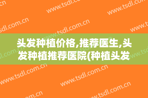 头发种植价格,推荐医生,头发种植推荐医院(种植头发哪家医院好)