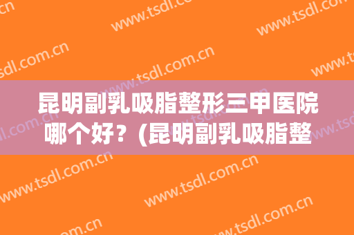 昆明副乳吸脂整形三甲医院哪个好？(昆明副乳吸脂整形三甲医院哪个好些)