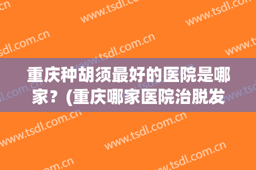重庆种胡须最好的医院是哪家？(重庆哪家医院治脱发最好的医院)
