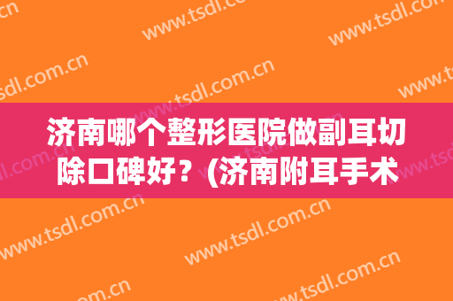 济南哪个整形医院做副耳切除口碑好？(济南附耳手术)