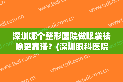 深圳哪个整形医院做眼袋祛除更靠谱？(深圳眼科医院去眼袋好吗)