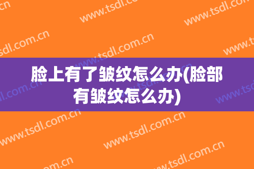 脸上有了皱纹怎么办(脸部有皱纹怎么办)