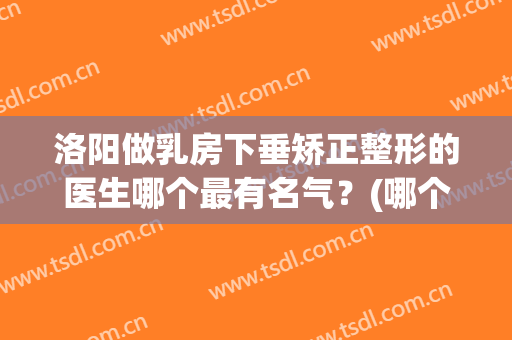 洛阳做乳房下垂矫正整形的医生哪个最有名气？(哪个医院乳房下垂整形好)