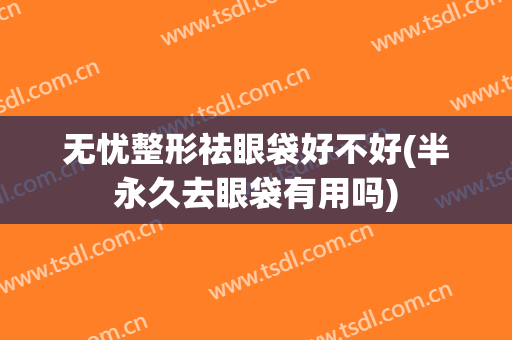 无忧整形祛眼袋好不好(半永久去眼袋有用吗)
