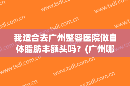 我适合去广州整容医院做自体脂肪丰额头吗？(广州哪家医院做自体脂肪隆胸好)