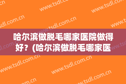 哈尔滨做脱毛哪家医院做得好？(哈尔滨做脱毛哪家医院做得好啊)