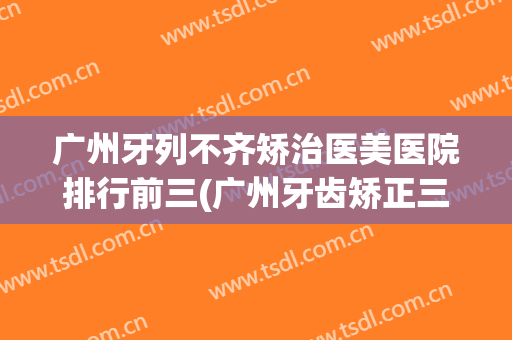 广州牙列不齐矫治医美医院排行前三(广州牙齿矫正三甲医院推荐)