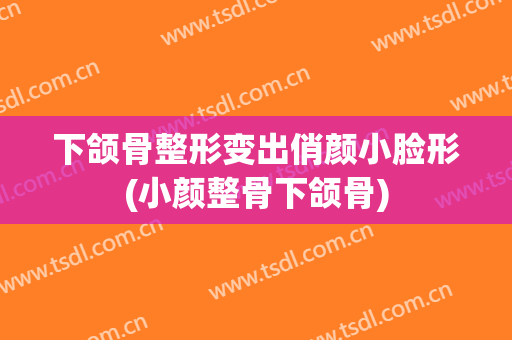 下颌骨整形变出俏颜小脸形(小颜整骨下颌骨)