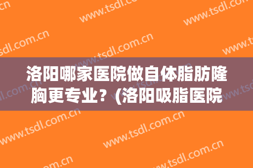 洛阳哪家医院做自体脂肪隆胸更专业？(洛阳吸脂医院)