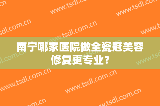 南宁哪家医院做全瓷冠美容修复更专业？
