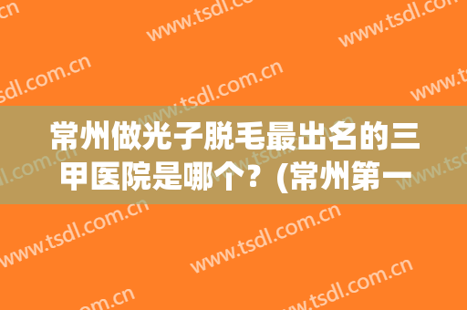 常州做光子脱毛最出名的三甲医院是哪个？(常州第一人民医院激光脱毛怎么样)
