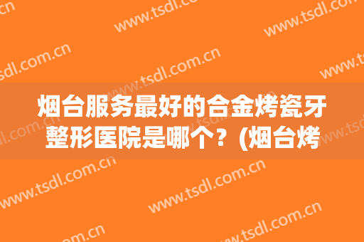 烟台服务最好的合金烤瓷牙整形医院是哪个？(烟台烤瓷牙价格是多少)