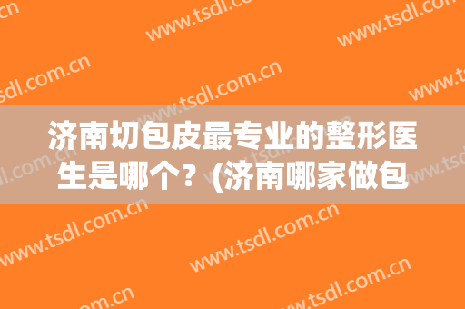 济南切包皮最专业的整形医生是哪个？(济南哪家做包皮手术好)