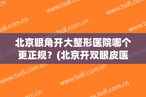 北京眼角开大整形医院哪个更正规？(北京开双眼皮医院)