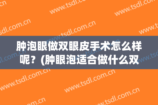 肿泡眼做双眼皮手术怎么样呢？(肿眼泡适合做什么双眼皮手术)