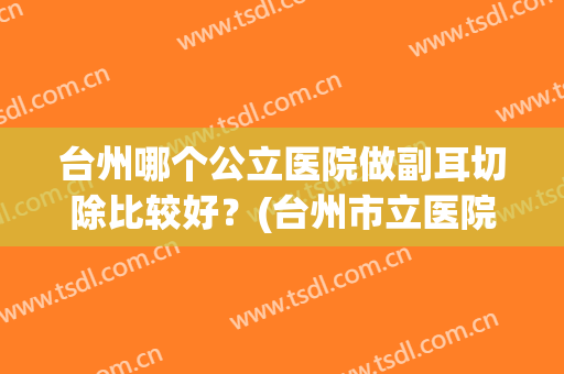 台州哪个公立医院做副耳切除比较好？(台州市立医院耳鼻喉科哪个医生好)