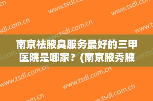 南京祛腋臭服务最好的三甲医院是哪家？(南京腋秀腋臭医院是三甲医院吗)