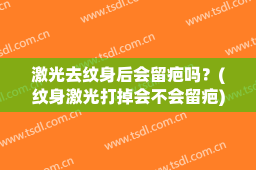 激光去纹身后会留疤吗？(纹身激光打掉会不会留疤)