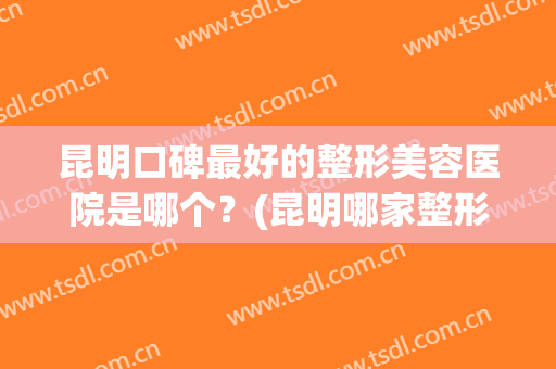 昆明口碑最好的整形美容医院是哪个？(昆明哪家整形医院口碑好)