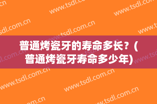 普通烤瓷牙的寿命多长？(普通烤瓷牙寿命多少年)
